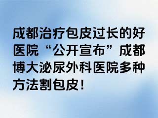 成都治疗包皮过长的好医院“公开宣布”成都博大泌尿外科医院多种方法割包皮！