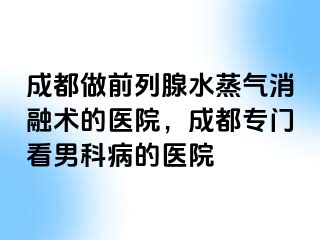 成都做前列腺水蒸气消融术的医院，成都专门看男科病的医院