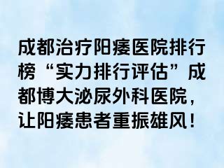 成都治疗阳痿医院排行榜“实力排行评估”成都博大泌尿外科医院，让阳痿患者重振雄风！