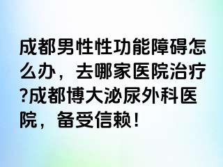 成都男性性功能障碍怎么办，去哪家医院治疗?成都博大泌尿外科医院，备受信赖！