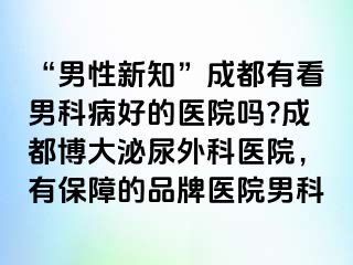 “男性新知”成都有看男科病好的医院吗?成都博大泌尿外科医院，有保障的品牌医院男科