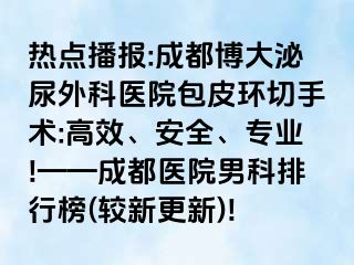 热点播报:成都博大泌尿外科医院包皮环切手术:高效、安全、专业!——成都医院男科排行榜(较新更新)!