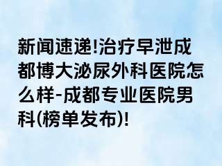 新闻速递!治疗早泄成都博大泌尿外科医院怎么样-成都专业医院男科(榜单发布)!