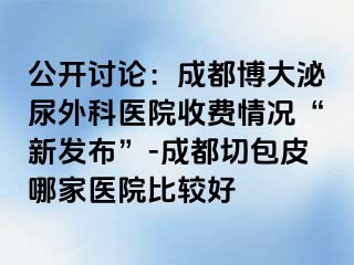 公开讨论：成都博大泌尿外科医院收费情况“新发布”-成都切包皮哪家医院比较好
