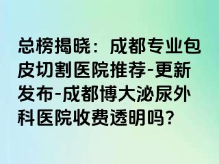 总榜揭晓：成都专业包皮切割医院推荐-更新发布-成都博大泌尿外科医院收费透明吗？