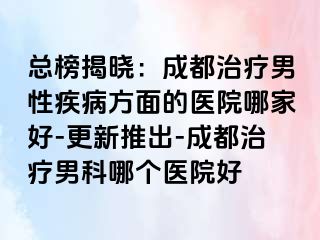 总榜揭晓：成都治疗男性疾病方面的医院哪家好-更新推出-成都治疗男科哪个医院好