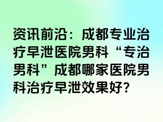 资讯前沿：成都专业治疗早泄医院男科“专治男科”成都哪家医院男科治疗早泄效果好？
