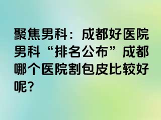聚焦男科：成都好医院男科“排名公布”成都哪个医院割包皮比较好呢？