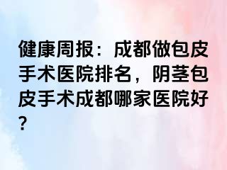 健康周报：成都做包皮手术医院排名，阴茎包皮手术成都哪家医院好?