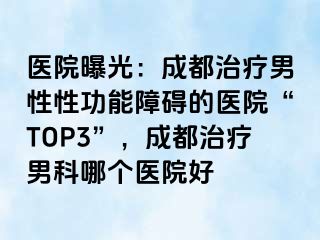 医院曝光：成都治疗男性性功能障碍的医院“TOP3”，成都治疗男科哪个医院好