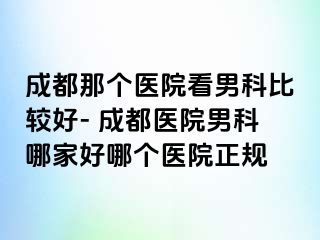 成都那个医院看男科比较好- 成都医院男科哪家好哪个医院正规