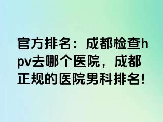 官方排名：成都检查hpv去哪个医院，成都正规的医院男科排名!