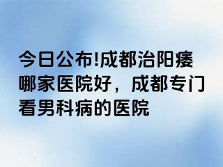 今日公布!成都治阳痿哪家医院好，成都专门看男科病的医院