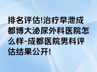 排名评估!治疗早泄成都博大泌尿外科医院怎么样-成都医院男科评估结果公开!