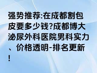 强势推荐:在成都割包皮要多少钱?成都博大泌尿外科医院男科实力、价格透明-排名更新!