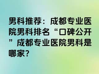 男科推荐：成都专业医院男科排名“口碑公开”成都专业医院男科是哪家？