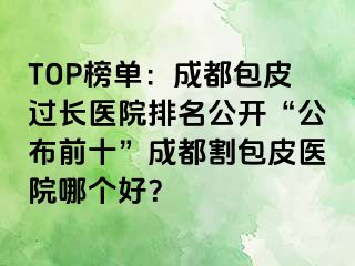 TOP榜单：成都包皮过长医院排名公开“公布前十”成都割包皮医院哪个好？