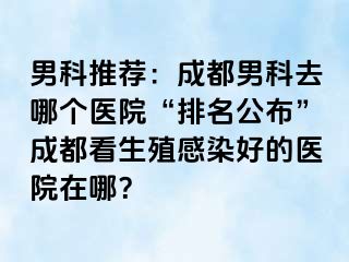 男科推荐：成都男科去哪个医院“排名公布”成都看生殖感染好的医院在哪？