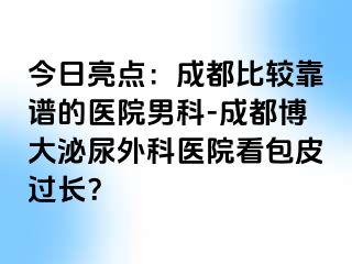 今日亮点：成都比较靠谱的医院男科-成都博大泌尿外科医院看包皮过长？