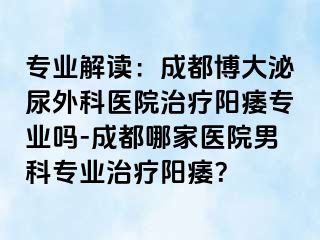 专业解读：成都博大泌尿外科医院治疗阳痿专业吗-成都哪家医院男科专业治疗阳痿？