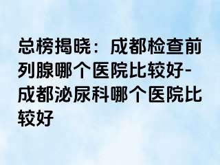 总榜揭晓：成都检查前列腺哪个医院比较好-成都泌尿科哪个医院比较好