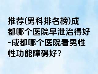 推荐(男科排名榜)成都哪个医院早泄治得好-成都哪个医院看男性性功能障碍好?