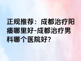 正规推荐：成都治疗阳痿哪里好-成都治疗男科哪个医院好?