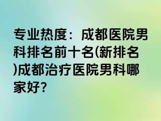 专业热度：成都医院男科排名前十名(新排名)成都治疗医院男科哪家好?