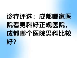 诊疗评选：成都哪家医院看男科好正规医院，成都哪个医院男科比较好?
