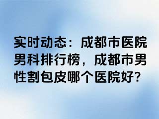 实时动态：成都市医院男科排行榜，成都市男性割包皮哪个医院好?