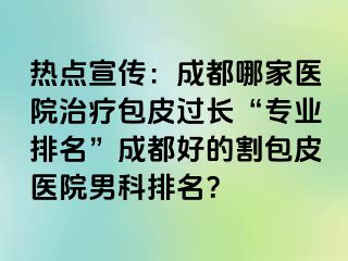 热点宣传：成都哪家医院治疗包皮过长“专业排名”成都好的割包皮医院男科排名？