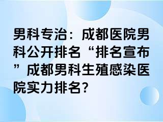 男科专治：成都医院男科公开排名“排名宣布”成都男科生殖感染医院实力排名？