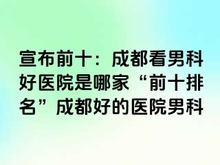 宣布前十：成都看男科好医院是哪家“前十排名”成都好的医院男科
