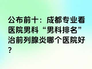 公布前十：成都专业看医院男科“男科排名”治前列腺炎哪个医院好？