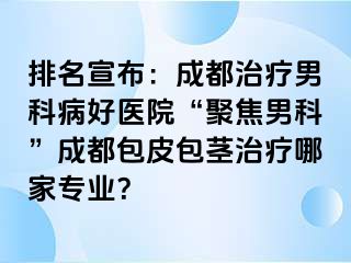 排名宣布：成都治疗男科病好医院“聚焦男科”成都包皮包茎治疗哪家专业？