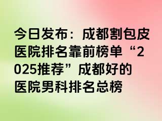 今日发布：成都割包皮医院排名靠前榜单“2025推荐”成都好的医院男科排名总榜