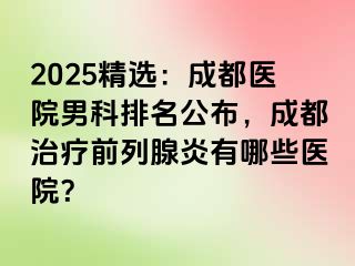 2025精选：成都医院男科排名公布，成都治疗前列腺炎有哪些医院？