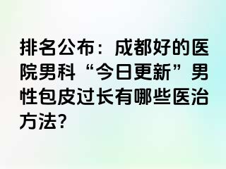 排名公布：成都好的医院男科“今日更新”男性包皮过长有哪些医治方法？