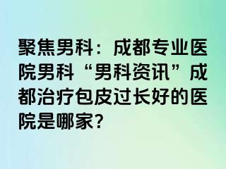 聚焦男科：成都专业医院男科“男科资讯”成都治疗包皮过长好的医院是哪家？