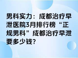 男科实力：成都治疗早泄医院3月排行榜“正规男科”成都治疗早泄要多少钱？