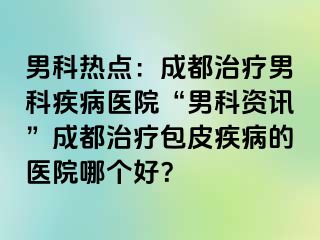 男科热点：成都治疗男科疾病医院“男科资讯”成都治疗包皮疾病的医院哪个好？