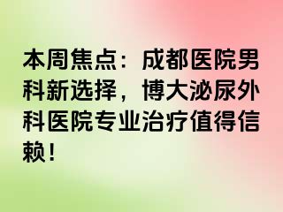 本周焦点：成都医院男科新选择，博大泌尿外科医院专业治疗值得信赖！