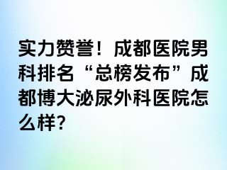 实力赞誉！成都医院男科排名“总榜发布”成都博大泌尿外科医院怎么样？