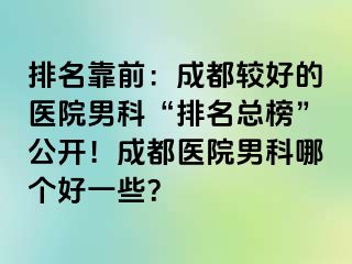 排名靠前：成都较好的医院男科“排名总榜”公开！成都医院男科哪个好一些？
