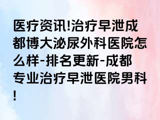 医疗资讯!治疗早泄成都博大泌尿外科医院怎么样-排名更新-成都专业治疗早泄医院男科!