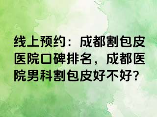 线上预约：成都割包皮医院口碑排名，成都医院男科割包皮好不好？