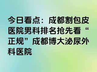 今日看点：成都割包皮医院男科排名抢先看“正规”成都博大泌尿外科医院