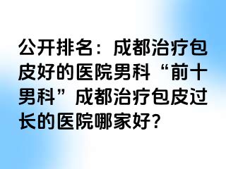 公开排名：成都治疗包皮好的医院男科“前十男科”成都治疗包皮过长的医院哪家好？