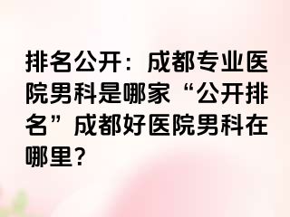 排名公开：成都专业医院男科是哪家“公开排名”成都好医院男科在哪里？