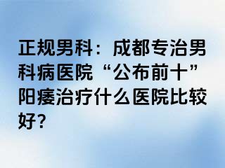 正规男科：成都专治男科病医院“公布前十”阳痿治疗什么医院比较好？